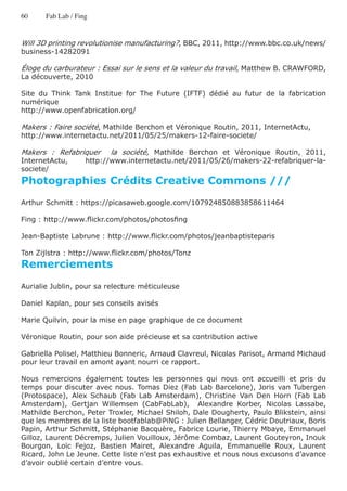 60     Fab Lab / Fing


Will 3D printing revolutionise manufacturing?, BBC, 2011, http://www.bbc.co.uk/news/
business-14282091

Éloge du carburateur : Essai sur le sens et la valeur du travail, Matthew B. CRAWFORD,
La découverte, 2010

Site du Think Tank Institue for The Future (IFTF) dédié au futur de la fabrication
numérique
http://www.openfabrication.org/

Makers : Faire société, Mathilde Berchon et Véronique Routin, 2011, InternetActu,
http://www.internetactu.net/2011/05/25/makers-12-faire-societe/

Makers : Refabriquer       la société, Mathilde Berchon et Véronique Routin, 2011,
InternetActu,       http://www.internetactu.net/2011/05/26/makers-22-refabriquer-la-
societe/
Photographies Crédits Creative Commons ///
Arthur Schmitt : https://picasaweb.google.com/107924850883858611464

Fing : http://www.flickr.com/photos/photosfing

Jean-Baptiste Labrune : http://www.flickr.com/photos/jeanbaptisteparis

Ton Zijlstra : http://www.flickr.com/photos/Tonz
Remerciements

Aurialie Jublin, pour sa relecture méticuleuse

Daniel Kaplan, pour ses conseils avisés

Marie Quilvin, pour la mise en page graphique de ce document

Véronique Routin, pour son aide précieuse et sa contribution active

Gabriella Polisel, Matthieu Bonneric, Arnaud Clavreul, Nicolas Parisot, Armand Michaud
pour leur travail en amont ayant nourri ce rapport.

Nous remercions également toutes les personnes qui nous ont accueilli et pris du
temps pour discuter avec nous. Tomas Diez (Fab Lab Barcelone), Joris van Tubergen
(Protospace), Alex Schaub (Fab Lab Amsterdam), Christine Van Den Horn (Fab Lab
Amsterdam), Gertjan Willemsen (CabFabLab), Alexandre Korber, Nicolas Lassabe,
Mathilde Berchon, Peter Troxler, Michael Shiloh, Dale Dougherty, Paulo Blikstein, ainsi
que les membres de la liste bootfablab@PiNG : Julien Bellanger, Cédric Doutriaux, Boris
Papin, Arthur Schmitt, Stéphanie Bacquère, Fabrice Lourie, Thierry Mbaye, Emmanuel
Gilloz, Laurent Décremps, Julien Vouilloux, Jérôme Combaz, Laurent Gouteyron, Inouk
Bourgon, Loïc Fejoz, Bastien Mairet, Alexandre Aguila, Emmanuelle Roux, Laurent
Ricard, John Le Jeune. Cette liste n’est pas exhaustive et nous nous excusons d’avance
d’avoir oublié certain d’entre vous.
 