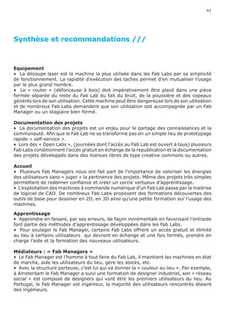 61




Synthèse et recommandations ///



Equipement
•  La découpe laser est la machine la plus utilisée dans les Fab Labs par sa simplicité
de fonctionnement. La rapidité d’exécution des taches permet d’en mutualiser l’usage
par le plus grand nombre.
•   Le « router » (défonceuse à bois) doit impérativement être placé dans une pièce
fermée séparée du reste du Fab Lab du fait du bruit, de la poussière et des copeaux
générés lors de son utilisation. Cette machine peut être dangereuse lors de son utilisation
et de nombreux Fab Labs demandent que son utilisation soit accompagnée par un Fab
Manager ou un stagiaire bien formé.

Documentation des projets
•  La documentation des projets est un enjeu pour le partage des connaissances et la
communauté. Afin que le Fab Lab ne se transforme pas en un simple lieu de prototypage
rapide « self-service ».
•  Lors des « Open Labs », (journées dont l’accès au Fab Lab est ouvert à tous) plusieurs
Fab Labs conditionnent l’accès gratuit en échange de la republication et la documentation
des projets développés dans des licences libres de type creative commons ou autres.

Accueil
•  Plusieurs Fab Managers nous ont fait part de l’importance de valoriser les énergies
des utilisateurs sans « juger » la pertinence des projets. Même des projets très simples
permettent de redonner confiance et créer un cercle vertueux d’apprentissage.
•  L’exploitation des machines à commande numérique d’un Fab Lab passe par la maitrise
de logiciel de CAO. De nombreux Fab Labs proposent des formations découvertes des
outils de base pour dessiner en 2D, en 3D ainsi qu’une petite formation sur l’usage des
machines.

Apprentissage
•  Apprendre en faisant, par ses erreurs, de façon incrémentale en favorisant l’entraide
font partie des méthodes d’apprentissage développées dans les Fab Labs.
•  Pour soulager le Fab Manager, certains Fab Labs offrent un accès gratuit et illimité
au lieu à certains utilisateurs qui devront en échange et une fois formés, prendre en
charge l’aide et la formation des nouveaux utilisateurs.

Médiateurs : « Fab Managers »
•  Le Fab Manager est l’homme à tout faire du Fab Lab, il maintient les machines en état
de marche, aide les utilisateurs du lieu, gère les stocks, etc.
•  Avec la structure porteuse, c’est lui qui va donner la « couleur au lieu ». Par exemple,
à Amsterdam le Fab Manager a suivi une formation de designer industriel, son « réseau
social » est composé de designers qui vont être les premiers utilisateurs du lieu. Au
Portugal, le Fab Manager est ingénieur, la majorité des utilisateurs rencontrés étaient
des ingénieurs.
 