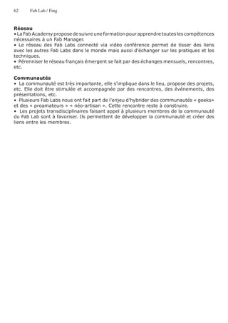 62     Fab Lab / Fing


Réseau
• La Fab Academy propose de suivre une formation pour apprendre toutes les compétences
nécessaires à un Fab Manager.
• Le réseau des Fab Labs connecté via vidéo conférence permet de tisser des liens
avec les autres Fab Labs dans le monde mais aussi d’échanger sur les pratiques et les
techniques.
•  Pérenniser le réseau français émergent se fait par des échanges mensuels, rencontres,
etc.

Communautés
•  La communauté est très importante, elle s’implique dans le lieu, propose des projets,
etc. Elle doit être stimulée et accompagnée par des rencontres, des événements, des
présentations, etc.
•  Plusieurs Fab Labs nous ont fait part de l’enjeu d’hybrider des communautés « geeks»
et des « proamateurs » « néo-artisan ». Cette rencontre reste à construire.
•  Les projets transdisciplinaires faisant appel à plusieurs membres de la communauté
du Fab Lab sont à favoriser. Ils permettent de développer la communauté et créer des
liens entre les membres.
 