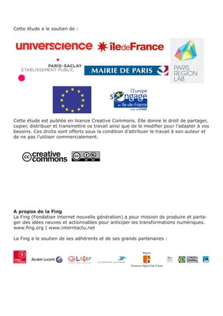 Cette étude a le soutien de :




Cette étude est publiée en licence Creative Commons. Elle donne le droit de partager,
copier, distribuer et transmettre ce travail ainsi que de le modifier pour l’adapter à vos
besoins. Ces droits sont offerts sous la condition d’attribuer le travail à son auteur et
de ne pas l’utiliser commercialement.




A propos de la Fing
La Fing (Fondation internet nouvelle génération) a pour mission de produire et parta-
ger des idées neuves et actionnables pour anticiper les transformations numériques.
www.fing.org | www.interntactu.net

La Fing a le soutien de ses adhérents et de ses grands partenaires :
 