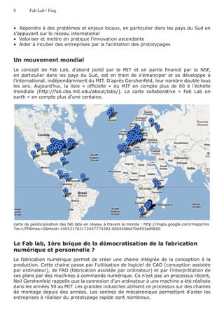 8       Fab Lab / Fing


•  Répondre à des problèmes et enjeux locaux, en particulier dans les pays du Sud en
s’appuyant sur le réseau international
•  Valoriser et mettre en pratique l’innovation ascendante
•  Aider à incuber des entreprises par la facilitation des prototypages


Un mouvement mondial
Le concept de Fab Lab, d’abord porté par le MIT et en partie financé par la NSF,
en particulier dans les pays du Sud, est en train de s’émanciper et se développe à
l’international, indépendamment du MIT. D’après Gershenfeld, leur nombre double tous
les ans. Aujourd’hui, la liste « officielle » du MIT en compte plus de 80 à l’échelle
mondiale (http://fab.cba.mit.edu/about/labs/). La carte collaborative « Fab Lab on
earth » en compte plus d’une centaine.




carte de géolocalisation des fab labs en réseau à travers le monde : http://maps.google.com/maps/ms
?ie=UTF&msa=0&msid=100531702172447774282.00044fdbd79d493ad9600



Le Fab lab, 1ère brique de la démocratisation de la fabrication
numérique et personnelle ?
La fabrication numérique permet de créer une chaine intégrée de la conception à la
production. Cette chaine passe par l’utilisation de logiciel de CAO (conception assistée
par ordinateur), de FAO (fabrication assistée par ordinateur) et par l’interprétation de
ces plans par des machines à commande numérique. Ce n’est pas un processus récent,
Neil Gershenfeld rappelle que la connexion d’un ordinateur à une machine a été réalisée
dans les années 50 au MIT. Les grandes industries utilisent ce processus sur des chaines
de montage depuis des années. Les centres de mécatronique permettant d’aider les
entreprises à réaliser du prototypage rapide sont nombreux.
 