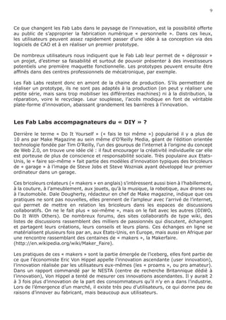 9


Ce que changent les Fab Labs dans le paysage de l’innovation, est la possibilité offerte
au public de s’approprier la fabrication numérique « personnelle ». Dans ces lieux,
les utilisateurs peuvent assez rapidement passer d’une idée à sa conception via des
logiciels de CAO et à en réaliser un premier prototype.

De nombreux utilisateurs nous indiquent que le Fab Lab leur permet de « dégrossir »
un projet, d’estimer sa faisabilité et surtout de pouvoir présenter à des investisseurs
potentiels une première maquette fonctionnelle. Les prototypes peuvent ensuite être
affinés dans des centres professionnels de mécatronique, par exemple.

Les Fab Labs restent donc en amont de la chaine de production. S’ils permettent de
réaliser un prototype, ils ne sont pas adaptés à la production (on peut y réaliser une
petite série, mais sans trop mobiliser les différentes machines) ni à la distribution, la
réparation, voire le recyclage. Leur souplesse, l’accès modique en font de véritable
plate-forme d’innovation, abaissant grandement les barrières à l’innovation.


Les Fab Labs accompagnateurs du « DIY » ?

Derrière le terme « Do It Yourself » (« fais le toi même ») popularisé il y a plus de
10 ans par Make Magazine au sein même d’O’Reilly Media, géant de l’édition orientée
technologie fondée par Tim O’Reilly, l’un des gourous de l’internet à l’origine du concept
de Web 2.0, on trouve une idée clé : il faut encourager la créativité individuelle car elle
est porteuse de plus de conscience et responsabilité sociale. Très populaire aux Etats-
Unis, le « faire soi-même » fait partie des modèles d’innovation typiques des bricoleurs
de « garage » à l’image de Steve Jobs et Steve Wozniak ayant développé leur premier
ordinateur dans un garage.

Ces bricoleurs créateurs (« makers » en anglais) s’intéressent aussi bien à l’habillement,
à la couture, à l’ameublement, aux jouets, qu’à la musique, la robotique, aux drones ou
à l’automobile. Dale Dougherty, rédacteur en chef de Make magazine, indique que ces
pratiques ne sont pas nouvelles, elles prennent de l’ampleur avec l’arrivé de l’internet,
qui permet de mettre en relation les bricoleurs dans les espaces de discussions
collaboratifs. On ne le fait plus « soi-même », mais on le fait avec les autres (DIWO,
Do It With Others). De nombreux forums, des sites collaboratifs de type wiki, des
listes de discussions rassemblent des milliers de passionnés qui discutent, échangent
et partagent leurs créations, leurs conseils et leurs plans. Ces échanges en ligne se
matérialisent plusieurs fois par an, aux Etats-Unis, en Europe, mais aussi en Afrique par
une rencontre rassemblant des centaines de « makers », la Makerfaire.
(http://en.wikipedia.org/wiki/Maker_Faire).

Les pratiques de ces « makers » sont la partie émergée de l’iceberg, elles font partie de
ce que l’économiste Eric Von Hippel appelle l’innovation ascendante (user innovation),
l’innovation réalisée par les utilisateurs eux-mêmes (les « proams », ou pro amateur).
Dans un rapport commandé par le NESTA (centre de recherche Britannique dédié à
l’innovation), Von Hippel a tenté de mesurer ces innovations ascendantes. Il y aurait 2
à 3 fois plus d’innovation de la part des consommateurs qu’il n’y en a dans l’industrie.
Lors de l’émergence d’un marché, il existe très peu d’utilisateurs, ce qui donne peu de
raisons d’innover au fabricant, mais beaucoup aux utilisateurs.
 