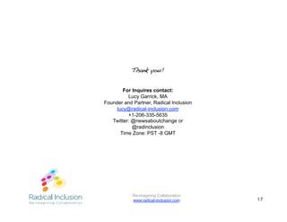 Thank you!!


        For Inquires contact:
          Lucy Garrick, MA
Founder and Partner, Radical Inclusion
     lucy@radical-inclusion.com
          +1-206-335-5635
   Twitter: @newsaboutchange or
            @radinclusion
       Time Zone: PST -8 GMT




            Re-imagining Collaboration
            www.radical-inclusion.com    17
 