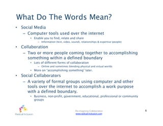 What Do The Words Mean?
•  Social Media
    –  Computer tools used over the internet
       •  Enable you to find, relate and share
            –  Information (text, video, sound), relationships & expertise (people)

•  Collaboration
    –  Two or more people coming together to accomplishing
       something within a defined boundary
       •  Lots of different forms of collaboration
            –  Online and sometimes blending physical and virtual worlds
       •  More on “accomplishing something” later.
•  Social Collaborators
    –  A variety of formal groups using computer and other
       tools over the internet to accomplish a work purpose
       with a defined boundary.
       •  Business, non-profit, government, educational, professional or community
          groups


                                           Re-imagining Collaboration                 6
                                           www.radical-inclusion.com
 