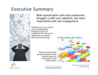 Executive Summary
              Wide spread pilots and early production.
              Struggle is with user adoption, but more
              importantly with user engagement

        Tendency is to see social/
        virtual collaboration
        through the lens of
        traditional 20th century IT
        approaches to process
        and structural change.




                Most do not connect
              the dots between three
                    distinct areas for
                    successful virtual
                        collaboration

                                                      Benchmark Study Fall 2009
                         Re-imagining Collaboration            Summary Report
                         www.radical-inclusion.com                            7
 