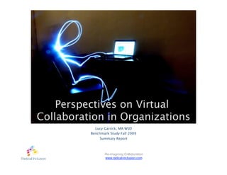 Perspectives on Virtual
Collaboration in Organizations
            Lucy Garrick, MA WSD
          Benchmark Study Fall 2009
               Summary Report



                 Re-imagining Collaboration
                 www.radical-inclusion.com
 