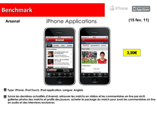 Benchmark iPhone Applications Type:   iPhone, iPod Touch, iPad application. Langue:  Anglais Suivre les dernières actualités d’Arsenal, retrouver les matchs en vidéos et les commentaires en live par écrit, galleries photos des matchs et profils des joueurs, acheter le package du match pour avoir les commentaires en live en audio et des interviews exclusives (15 fev. 11) Arsenal 