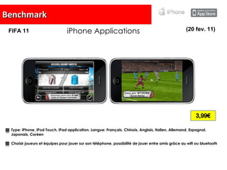 Benchmark iPhone Applications Type:   iPhone, iPod Touch, iPad application. Langue:  Français, Chinois, Anglais, Italien, Allemand, Espagnol, Japonais, Coréen Choisir joueurs et équipes pour jouer sur son téléphone, possibilité de jouer entre amis grâce au wifi ou bluetooth (20 fev. 11) FIFA 11 