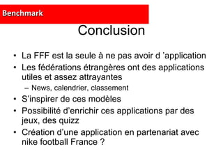 Conclusion La FFF est la seule à ne pas avoir d ’application Les fédérations étrangères ont des applications utiles et assez attrayantes News, calendrier, classement S’inspirer de ces modèles Possibilité d’enrichir ces applications par des jeux, des quizz Création d’une application en partenariat avec nike football France ? Benchmark 
