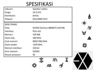 SPESIFIKASI 
rodusen: Sparkle/ calibre 
Harga: US $ 415 
Distributor: Amtec 
Telepon: (021)3000 5417 
DATA TEKNIS 
• 
Chip: NVIDIA GeForce 8800GTS 320 MB 
Interface: PCIe x16 
Memori: 320 MB 
Clock chip: 580 MHz 
Cock memori: 890(1780) MHz 
Clock shader: 1350 MHz 
Memori interface: 320 bit 
Jenis memori: GDDR3 
Stream prosesor: 96 
 