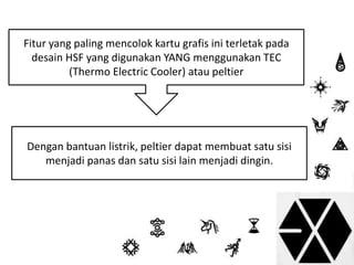 Fitur yang paling mencolok kartu grafis ini terletak pada 
desain HSF yang digunakan YANG menggunakan TEC 
(Thermo Electric Cooler) atau peltier 
Dengan bantuan listrik, peltier dapat membuat satu sisi 
menjadi panas dan satu sisi lain menjadi dingin. 
 