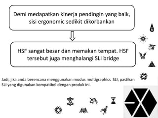 Demi medapatkan kinerja pendingin yang baik, 
sisi ergonomic sedikit dikorbankan 
HSF sangat besar dan memakan tempat. HSF 
tersebut juga menghalangi SLI bridge 
Jadi, jika anda berencana menggunakan modus multigraphics SLI, pastikan 
SLI yang digunakan kompatibel dengan produk ini. 
 