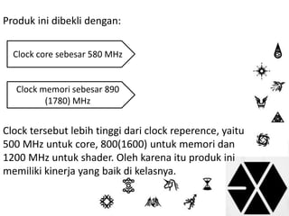 Produk ini dibekli dengan: 
Clock core sebesar 580 MHz 
Clock memori sebesar 890 
(1780) MHz 
Clock tersebut lebih tinggi dari clock reperence, yaitu 
500 MHz untuk core, 800(1600) untuk memori dan 
1200 MHz untuk shader. Oleh karena itu produk ini 
memiliki kinerja yang baik di kelasnya. 
 