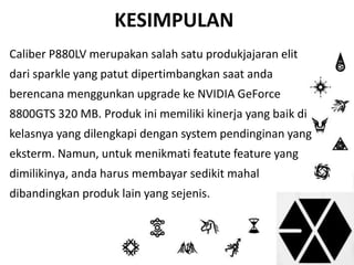 KESIMPULAN 
Caliber P880LV merupakan salah satu produkjajaran elit 
dari sparkle yang patut dipertimbangkan saat anda 
berencana menggunkan upgrade ke NVIDIA GeForce 
8800GTS 320 MB. Produk ini memiliki kinerja yang baik di 
kelasnya yang dilengkapi dengan system pendinginan yang 
eksterm. Namun, untuk menikmati featute feature yang 
dimilikinya, anda harus membayar sedikit mahal 
dibandingkan produk lain yang sejenis. 
