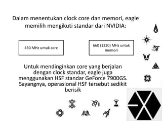 Dalam menentukan clock core dan memori, eagle 
memilih mengikuti standar dari NVIDIA: 
Untuk mendinginkan core yang berjalan 
dengan clock standar, eagle juga 
menggunakan HSF standar GeForce 7900GS. 
Sayangnya, operasional HSF tersebut sedikit 
berisik 
450 MHz untuk core 
660 (1320) MHz untuk 
memori 
 