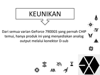 KEUNIKAN 
Dari semua varian GeForce 7900GS yang pernah CHIP 
temui, hanya produk ini yang menyediakan analog 
output melalui konektor D-sub 
 