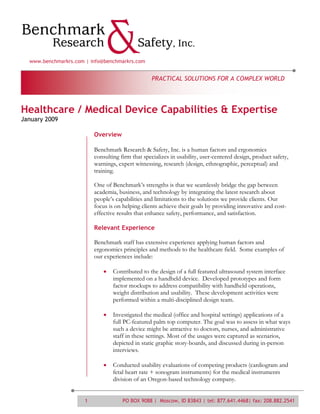 www.benchmarkrs.com | info@benchmarkrs.com


                                                  PRACTICAL SOLUTIONS FOR A COMPLEX WORLD




Healthcare / Medical Device Capabilities & Expertise
January 2009

                          Overview

                          Benchmark Research & Safety, Inc. is a human factors and ergonomics
                          consulting firm that specializes in usability, user-centered design, product safety,
                          warnings, expert witnessing, research (design, ethnographic, perceptual) and
                          training.

                          One of Benchmark’s strengths is that we seamlessly bridge the gap between
                          academia, business, and technology by integrating the latest research about
                          people’s capabilities and limitations to the solutions we provide clients. Our
                          focus is on helping clients achieve their goals by providing innovative and cost-
                          effective results that enhance safety, performance, and satisfaction.

                          Relevant Experience

                          Benchmark staff has extensive experience applying human factors and
                          ergonomics principles and methods to the healthcare field. Some examples of
                          our experiences include:

                                  Contributed to the design of a full featured ultrasound system interface
                                  implemented on a handheld device. Developed prototypes and form
                                  factor mockups to address compatibility with handheld operations,
                                  weight distribution and usability. These development activities were
                                  performed within a multi-disciplined design team.

                                  Investigated the medical (office and hospital settings) applications of a
                                  full PC-featured palm top computer. The goal was to assess in what ways
                                  such a device might be attractive to doctors, nurses, and administrative
                                  staff in these settings. Most of the usages were captured as scenarios,
                                  depicted in static graphic story-boards, and discussed during in-person
                                  interviews.

                                  Conducted usability evaluations of competing products (cardiogram and
                                  fetal heart rate + sonogram instruments) for the medical instruments
                                  division of an Oregon-based technology company.


                      1               PO BOX 9088 | Moscow, ID 83843 | tel: 877.641.4468| fax: 208.882.2541
 