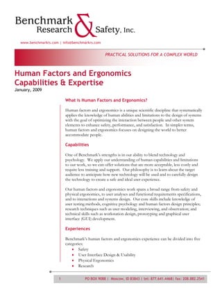 www.benchmarkrs.com | info@benchmarkrs.com


                                                  PRACTICAL SOLUTIONS FOR A COMPLEX WORLD



Human Factors and Ergonomics
Capabilities & Expertise
January, 2009

                          What is Human Factors and Ergonomics?

                          Human factors and ergonomics is a unique scientific discipline that systematically
                          applies the knowledge of human abilities and limitations to the design of systems
                          with the goal of optimizing the interaction between people and other system
                          elements to enhance safety, performance, and satisfaction. In simpler terms,
                          human factors and ergonomics focuses on designing the world to better
                          accommodate people.

                          Capabilities

                          One of Benchmark’s strengths is in our ability to blend technology and
                          psychology. We apply our understanding of human capabilities and limitations
                          to our work, so we can offer solutions that are more acceptable, less costly and
                          require less training and support. Our philosophy is to learn about the target
                          audience to anticipate how new technology will be used and to carefully design
                          the technology to create a safe and ideal user experience.

                          Our human factors and ergonomics work spans a broad range from safety and
                          physical ergonomics, to user analyses and functional requirements specifications,
                          and to interactions and systems design. Our core skills include knowledge of
                          user testing methods, cognitive psychology and human factors design principles;
                          research techniques such as user modeling, interviewing, and observation; and
                          technical skills such as workstation design, prototyping and graphical user
                          interface (GUI) development.

                          Experiences

                          Benchmark’s human factors and ergonomics experience can be divided into five
                          categories:
                                  Safety
                                  User Interface Design & Usability
                                  Physical Ergonomics
                                  Research

                      1              PO BOX 9088 | Moscow, ID 83843 | tel: 877.641.4468| fax: 208.882.2541
 