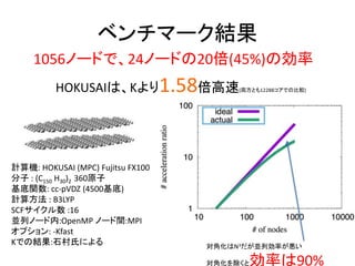 ベンチマーク結果
計算機: HOKUSAI (MPC) Fujitsu FX100
分子 : (C150 H30)2 360原子
基底関数: cc-pVDZ (4500基底)
計算方法 : B3LYP
SCFサイクル数 :16
並列ノード内:OpenMP ノード間:MPI
オプション: -Kfast
Kでの結果:石村氏による
1056ノードで、24ノードの20倍(45%)の効率
HOKUSAIは、Kより1.58倍高速(両方とも12288コアでの比較)
対角化はN3だが並列効率が悪い
対角化を除くと効率は90%
 
