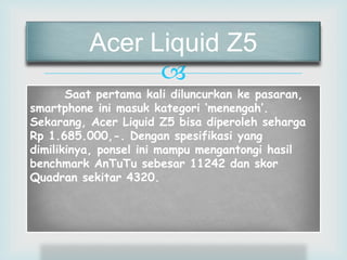 Acer Liquid Z5 
 
Saat pertama kali diluncurkan ke pasaran, 
smartphone ini masuk kategori ‘menengah’. 
Sekarang, Acer Liquid Z5 bisa diperoleh seharga 
Rp 1.685.000,-. Dengan spesifikasi yang 
dimilikinya, ponsel ini mampu mengantongi hasil 
benchmark AnTuTu sebesar 11242 dan skor 
Quadran sekitar 4320. 
 