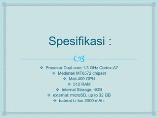 Spesifikasi : 
 
 Prosesor Dual-core 1.3 GHz Cortex-A7 
 Mediatek MT6572 chipset 
 Mali-400 GPU 
 512 RAM 
 Internal Storage: 4GB 
 external: microSD, up to 32 GB 
 baterai Li-Ion 2000 mAh. 
 