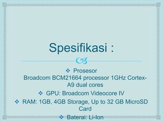 Spesifikasi : 
 
 Prosesor 
Broadcom BCM21664 processor 1GHz Cortex- 
A9 dual cores 
 GPU: Broadcom Videocore IV 
 RAM: 1GB, 4GB Storage, Up to 32 GB MicroSD 
Card 
 Baterai: Li-Ion 
 