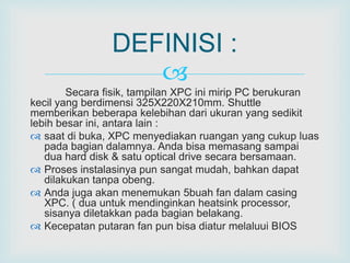 DEFINISI : 
 
Secara fisik, tampilan XPC ini mirip PC berukuran 
kecil yang berdimensi 325X220X210mm. Shuttle 
memberikan beberapa kelebihan dari ukuran yang sedikit 
lebih besar ini, antara lain : 
 saat di buka, XPC menyediakan ruangan yang cukup luas 
pada bagian dalamnya. Anda bisa memasang sampai 
dua hard disk & satu optical drive secara bersamaan. 
 Proses instalasinya pun sangat mudah, bahkan dapat 
dilakukan tanpa obeng. 
 Anda juga akan menemukan 5buah fan dalam casing 
XPC. ( dua untuk mendinginkan heatsink processor, 
sisanya diletakkan pada bagian belakang. 
 Kecepatan putaran fan pun bisa diatur melaluui BIOS 
 