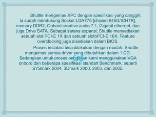 Shuttle mengemas XPC dengan spesifikasi yang canggih, 
Ia sudah mendukung Socket LGA775 [chipset 945G/ICH7R], 
memory DDR2, Onbord creative audio 7.1, Gigabit ethernet, dan 
juga Drive SATA. Sebagai sarana expansi, Shuttle menyediakan 
sebuah slot PCI-E 1X dan sebuah slotbPCI-E 16X. Feature 
overclocking juga disediakan dalam BIOS. 
Proses instalasi bisa dilakukan dengan mudah. Shuttle 
mengemas semua driver yang dibutuhkan dalam 1 CD. 
 
Sedangkan untuk proses pengujian kami menggunakan VGA 
onbord dan beberapa spesifikasi standart Benchmark, seperti 
SYSmark 2004, 3Dmark 2000, 2003, dan 2005. 
 