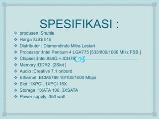 SPESIFIKASI : 
 produsen :Shuttle 
 Harga :US$ 515 
 Distributor : Diamondindo Mitra Lestari 
 Processor :Intel Pentium 4 LGA775 [533/800/1066 MHz FSB ] 
  
Chipset :Intel 954G + ICH7R 
 Memory :DDR2 [2Slot ] 
 Audio :Creative 7.1 onbord 
 Ethernet :BCM5789 10/100/1000 Mbps 
 Slot :1XPCI, 1XPCI 16X 
 Storage :1XATA 100, 3XSATA 
 Power supply :350 watt 
 