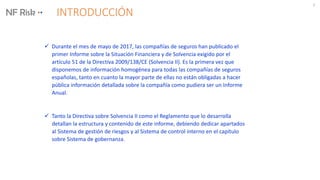 INTRODUCCIÓN
2
 Durante el mes de mayo de 2017, las compañías de seguros han publicado el
primer Informe sobre la Situación Financiera y de Solvencia exigido por el
artículo 51 de la Directiva 2009/138/CE (Solvencia II). Es la primera vez que
disponemos de información homogénea para todas las compañías de seguros
españolas, tanto en cuanto la mayor parte de ellas no están obligadas a hacer
pública información detallada sobre la compañía como pudiera ser un Informe
Anual.
 Tanto la Directiva sobre Solvencia II como el Reglamento que lo desarrolla
detallan la estructura y contenido de este informe, debiendo dedicar apartados
al Sistema de gestión de riesgos y al Sistema de control interno en el capítulo
sobre Sistema de gobernanza.
 
