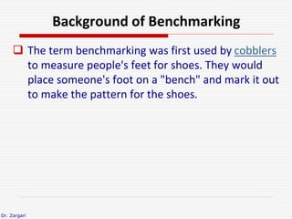 Dr. Zargari
Background of Benchmarking
 The term benchmarking was first used by cobblers
to measure people's feet for sho...