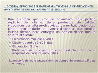 Una empresa que produce solamente bajo pedido explicito del cliente, tiene productos de calidad elaborados con alta productividad y a un bajo costo, pero pierde oportunidades de venta debido a que emplea mucho tiempo para entregar un pedido desde que lo solicita el cliente: En promedio requiere 45 días Diseño y aprobación: 25 días  Elaboración: 2 días Surtir material y esperar que el producto entre en el programa de producción: 23 días La mayoría de los clientes piden un tiempo de entrega 15 días o menos. 