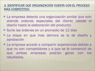 La empresa detecta una organización similar que solo atiende ordenes especiales del cliente (desde el diseño hasta la elaboración del producto) Surte las órdenes en un promedio de 12 días La etapa en que mas demora es la de diseño y aprobación  La empresa accede a compartir experiencias debido a que no son competidores y a que se le convenció de que ambas empresas podrían ganar con los resultados.  