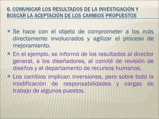 Se hace con el objeto de comprometer a los más directamente involucrados y agilizar el proceso de mejoramiento. En el ejemplo, se informó de los resultados al director general, a los diseñadores, al comité de revisión de diseños y al departamento de recursos humanos. Los cambios implican inversiones, pero sobre todo la modificación de responsabilidades y cargas de trabajo de algunos puestos. 