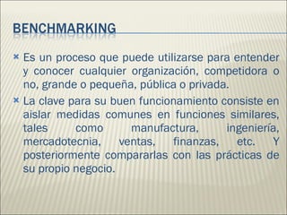 Es un proceso que puede utilizarse para entender y conocer cualquier organización, competidora o no, grande o pequeña, pública o privada. La clave para su buen funcionamiento consiste en aislar medidas comunes en funciones similares, tales como manufactura, ingeniería, mercadotecnia, ventas, finanzas, etc. Y posteriormente compararlas con las prácticas de su propio negocio.  