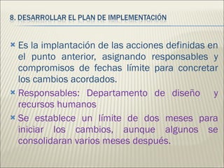 Es la implantación de las acciones definidas en el punto anterior, asignando responsables y compromisos de fechas límite para concretar los cambios acordados. Responsables: Departamento de diseño  y recursos humanos Se establece un límite de dos meses para iniciar los cambios, aunque algunos se consolidaran varios meses después.  