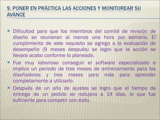 Dificultad para que los miembros del comité de revisión de diseño se reunieran al menos una hora por semana. El cumplimiento de este requisito se agrego a la evaluación de desempeño (9 meses después) se logro que la acción se llevara acabo conforme lo planeado. Fue muy laborioso conseguir el software especializado e implico un periodo de tres meses de entrenamiento para los diseñadores y tres meses para más para aprender completamente a utilizarlo. Después de un año de ajustes se logro que el tiempo de entrega de un pedido se redujera a 14 días, lo que fue suficiente para competir con éxito. 