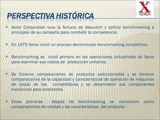 Xerox Corporation tuvo la fortuna de descubrir y aplicar benchmarking a principios de su campaña para combatir la competencia.  En 1979 Xerox inició un proceso denominado benchmarking competitivo. Benchmarking se  inició primero en las operaciones industriales de Xerox para examinar sus costos de  producción unitarios.  Se hicieron comparaciones de productos seleccionados y se hicieron comparaciones de la capacidad y características de operación de máquinas de copiar de los  competidores y se desarmaron sus componentes mecánicos para analizarlos. Estas primeras  etapas de benchmarking se conocieron como comparaciones de calidad y las características  del producto.   