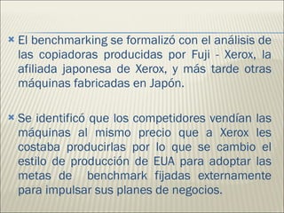 El benchmarking se formalizó con el análisis de las copiadoras producidas por Fuji - Xerox, la afiliada japonesa de Xerox, y más tarde otras máquinas fabricadas en Japón.  Se identificó que los competidores vendían las máquinas al mismo precio que a Xerox les costaba producirlas por lo que se cambio el estilo de producción de EUA para adoptar las metas de  benchmark fijadas externamente para impulsar sus planes de negocios.  