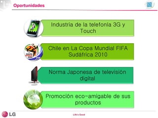 Oportunidades
Industria de la telefonía 3G y
Touch
Chile en La Copa Mundial FIFA
Sudáfrica 2010
Norma Japonesa de televisión
digital
Promoción eco-amigable de sus
productos
Life’s Good
 