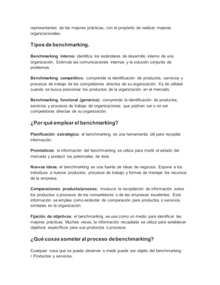 representantes de las mejores prácticas, con el propósito de realizar mejoras
organizacionales.
Tipos de benchmarking.
Benchmarking interno: identifica los estándares de desarrollo interno de una
organización. Estimula las comunicaciones internas y la solución conjunta de
problemas.
Benchmarking competitivo: comprende la identificación de productos, servicios y
procesos de trabajo de los competidores directos de su organización. Es de utilidad
cuando se busca posicionar los productos de la organización en el mercado.
Benchmarking funcional (genérico): comprende la identificación de productos,
servicios y procesos de trabajo de organizaciones que podrían ser o no ser
competidoras directas de su organización.
¿Por qué emplear el benchmarking?
Planificación estratégica: el benchmarking es una herramienta útil para recopilar
información.
Pronósticos: la información del benchmarking se utiliza para medir el estado del
mercado y predecir los potenciales de éste.
Nuevas ideas: el benchmarking es una fuente de ideas de negocios. Expone a los
individuos a nuevos productos, procesos de trabajo y formas de manejar los recursos
de la empresa.
Comparaciones producto/proceso: involucra la recopilación de información sobre
los productos o procesos de los competidores o de las empresas excelentes. Esta
información se emplea como estándar de comparación para productos o servicios
similares en la organización.
Fijación de objetivos: el benchmarking se usa como un medio para identificar las
mejores prácticas. Muchas veces, la información recopilada se utiliza para establecer
objetivos específicos para sus productos o procesos.
¿Qué cosas someter al proceso debenchmarking?
Cualquier cosa que se pueda observar o medir puede ser objeto del benchmarking:
• Productos y servicios.
 