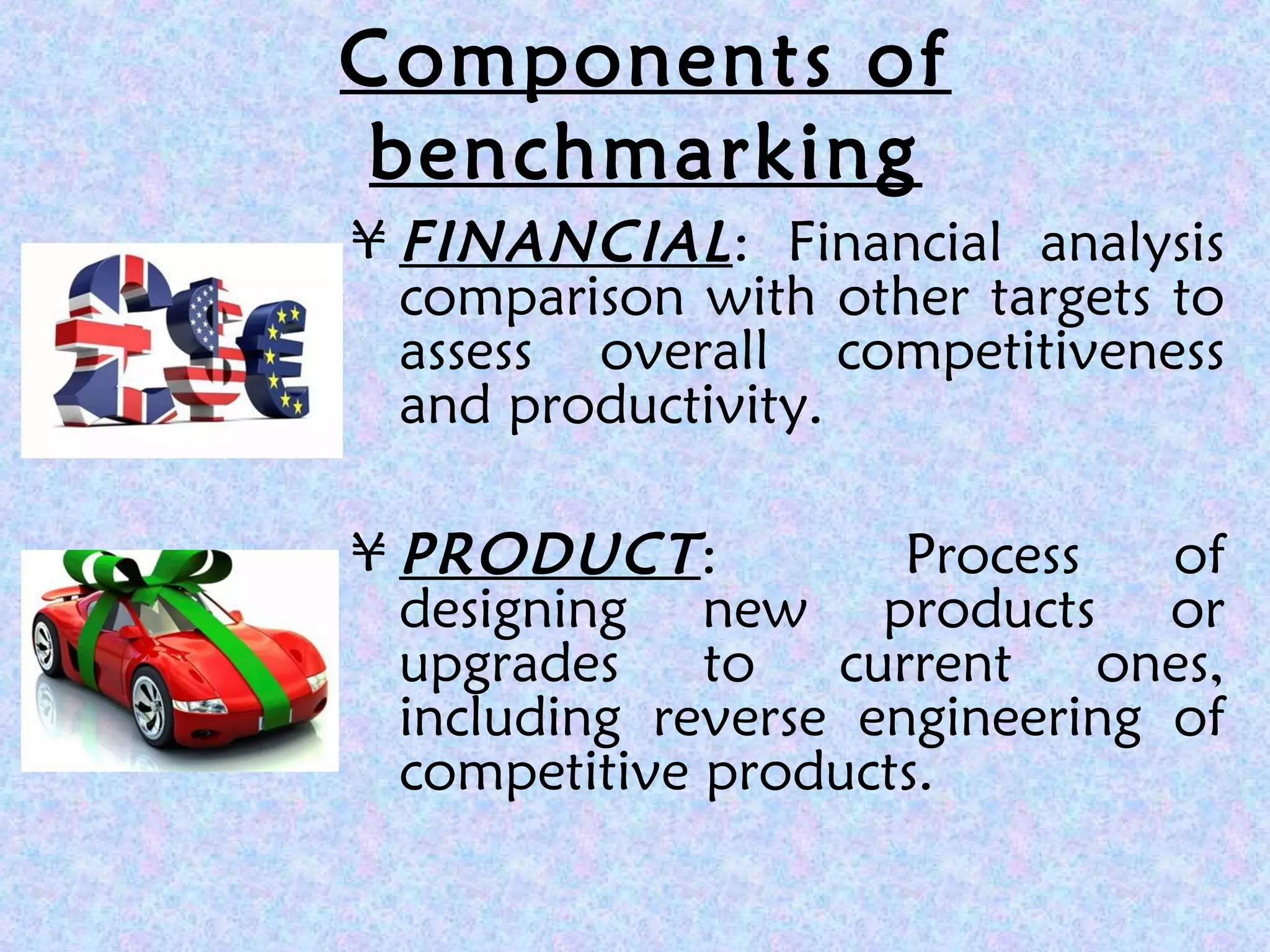 Components of
benchmarking
¥ FINANCIAL: Financial analysis
comparison with other targets to
assess overall competitiveness
and productivity.
¥ PRODUCT: Process of
designing new products or
upgrades to current ones,
including reverse engineering of
competitive products.
 