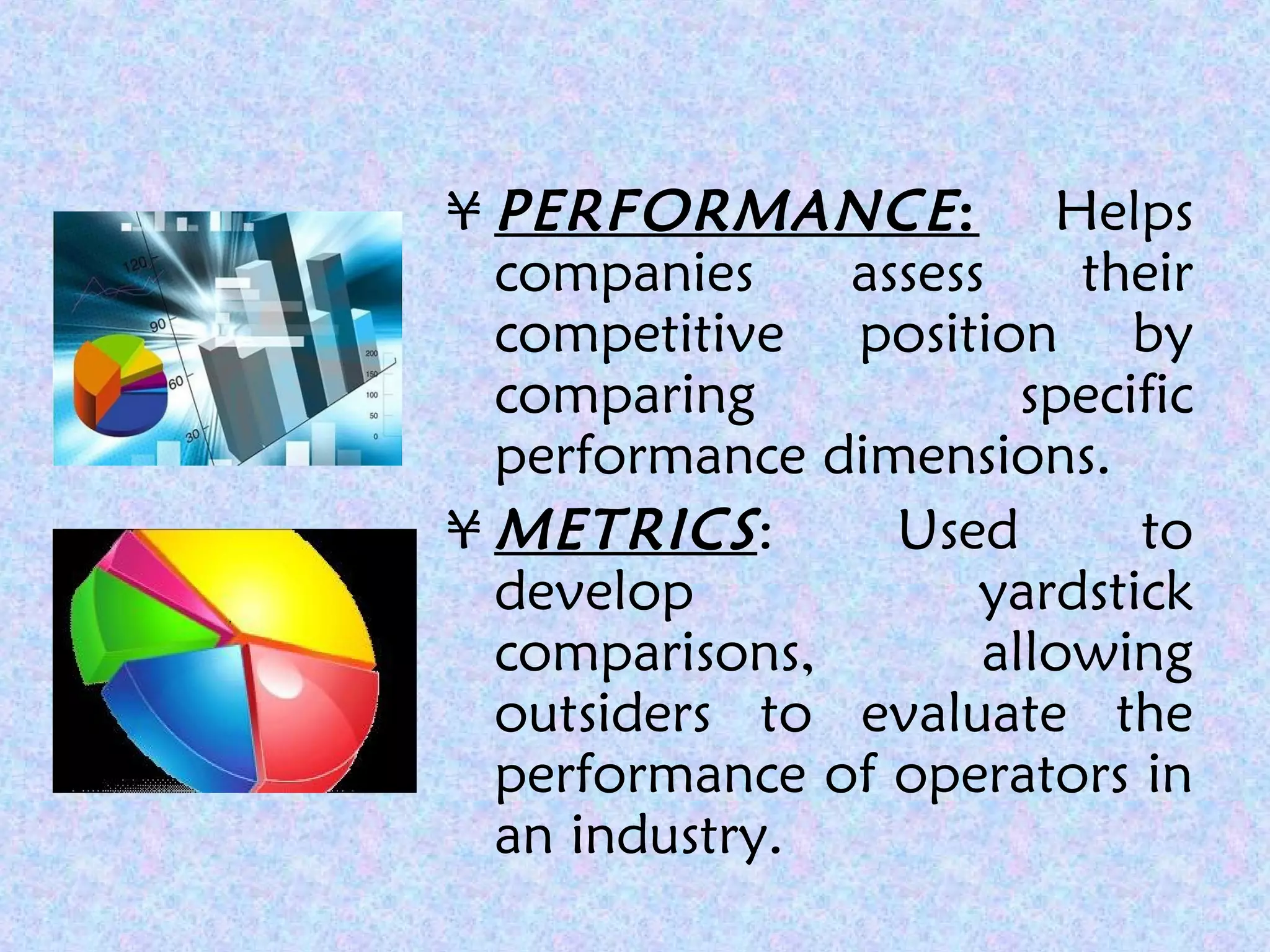 ¥ PERFORMANCE: Helps
companies assess their
competitive position by
comparing specific
performance dimensions.
¥ METRICS: Used to
develop yardstick
comparisons, allowing
outsiders to evaluate the
performance of operators in
an industry.
 