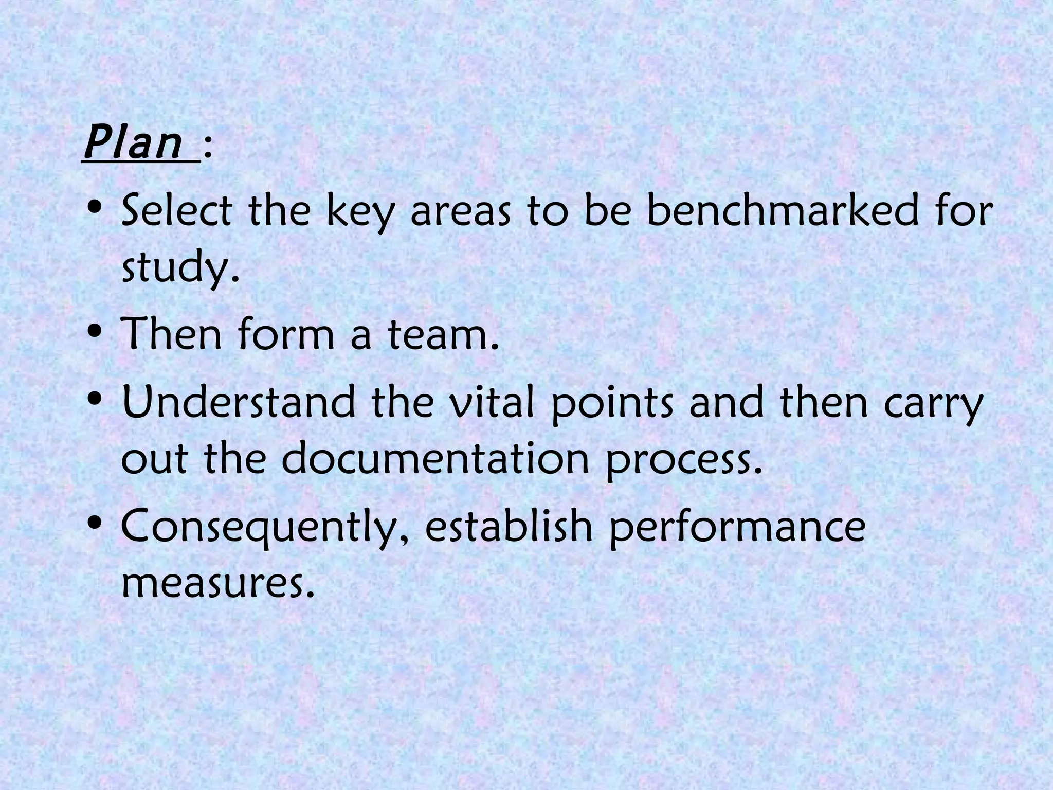 Plan :
• Select the key areas to be benchmarked for
study.
• Then form a team.
• Understand the vital points and then carry
out the documentation process.
• Consequently, establish performance
measures.
 