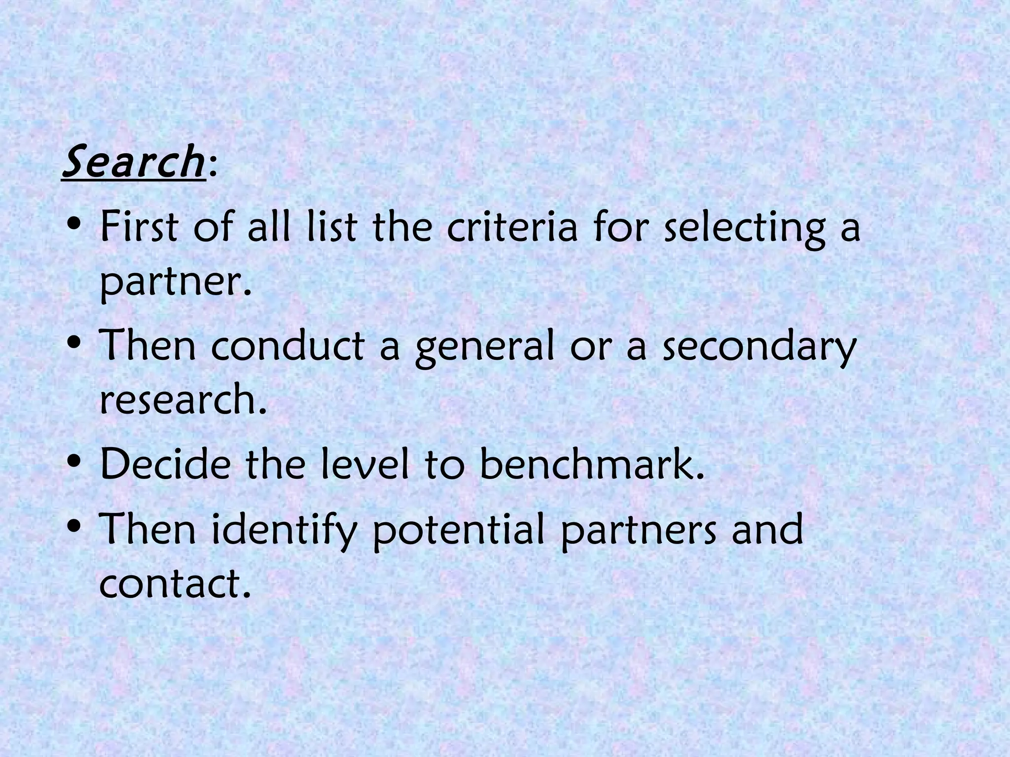 Search:
• First of all list the criteria for selecting a
partner.
• Then conduct a general or a secondary
research.
• Decide the level to benchmark.
• Then identify potential partners and
contact.
 
