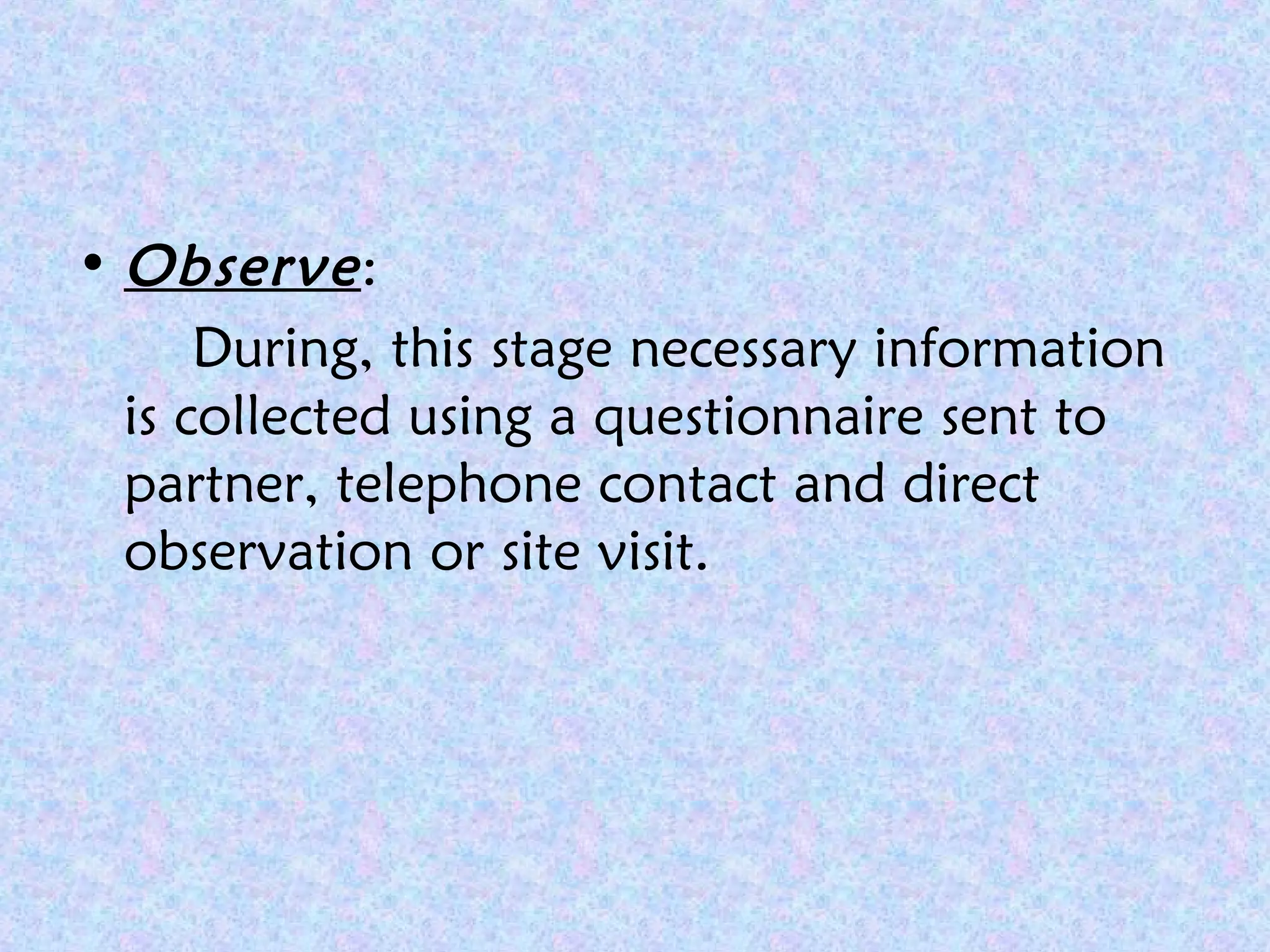 • Observe:
During, this stage necessary information
is collected using a questionnaire sent to
partner, telephone contact and direct
observation or site visit.
 
