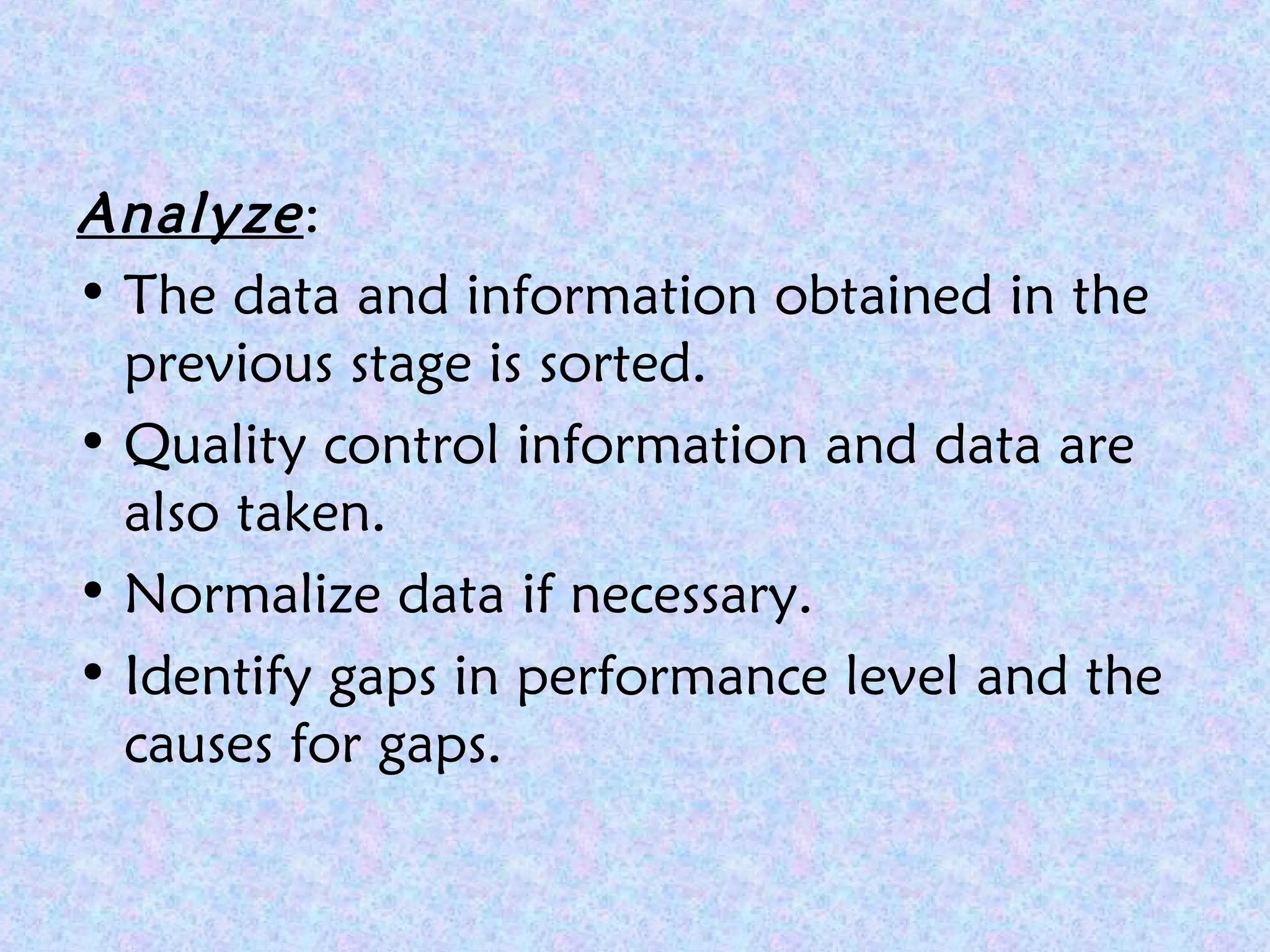 Analyze:
• The data and information obtained in the
previous stage is sorted.
• Quality control information and data are
also taken.
• Normalize data if necessary.
• Identify gaps in performance level and the
causes for gaps.
 