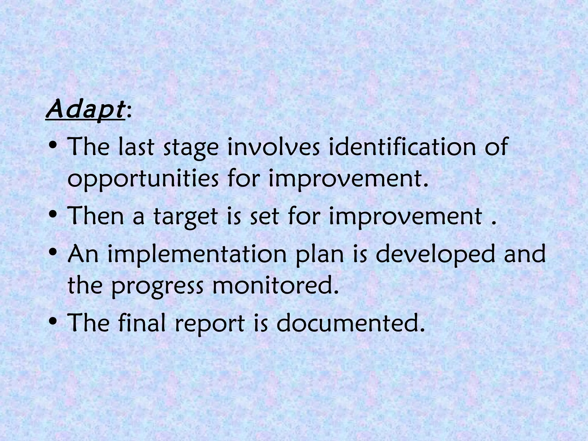 Adapt:
• The last stage involves identification of
opportunities for improvement.
• Then a target is set for improvement .
• An implementation plan is developed and
the progress monitored.
• The final report is documented.
 