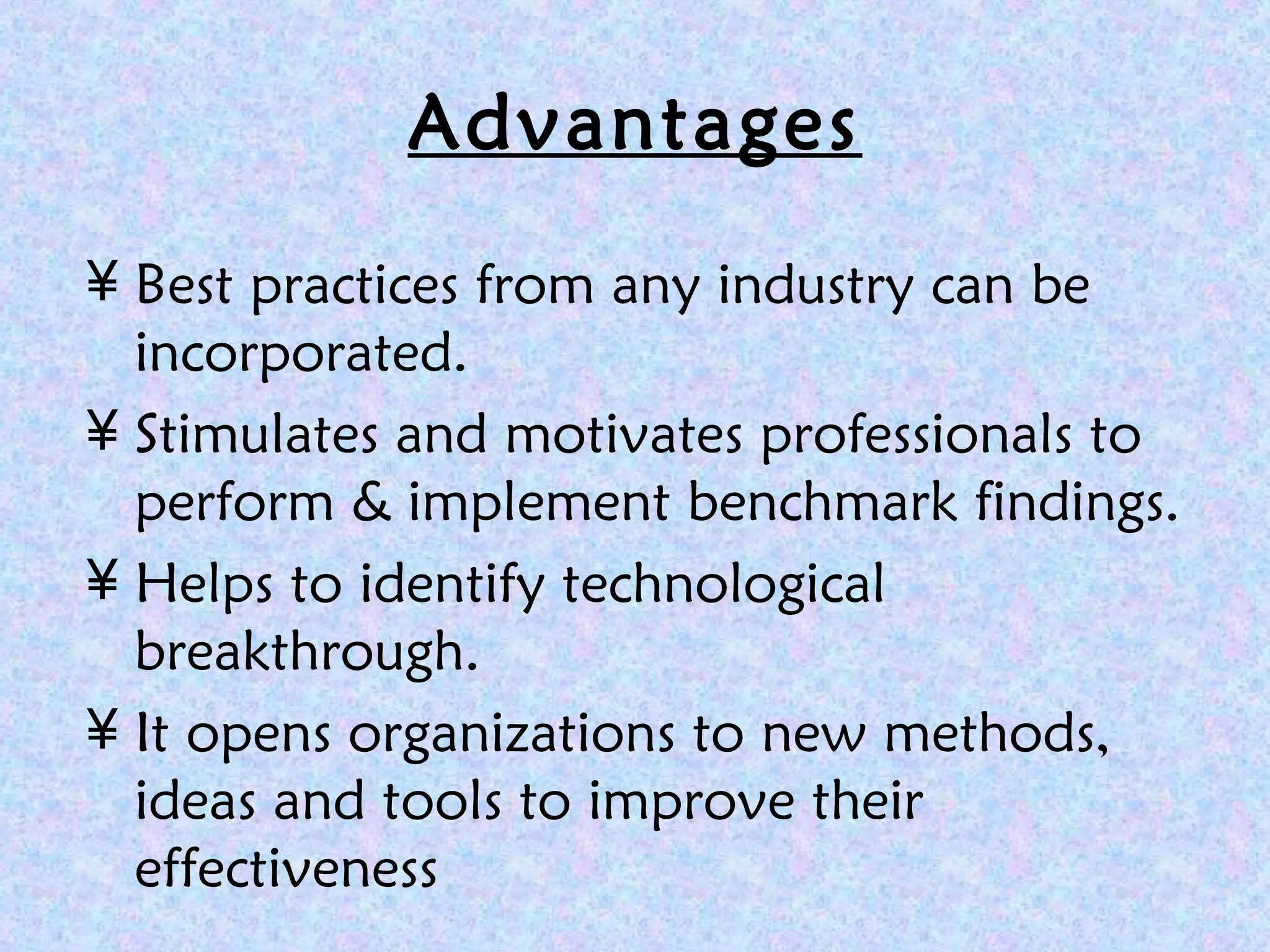 Advantages
¥ Best practices from any industry can be
incorporated.
¥ Stimulates and motivates professionals to
perform & implement benchmark findings.
¥ Helps to identify technological
breakthrough.
¥ It opens organizations to new methods,
ideas and tools to improve their
effectiveness
 