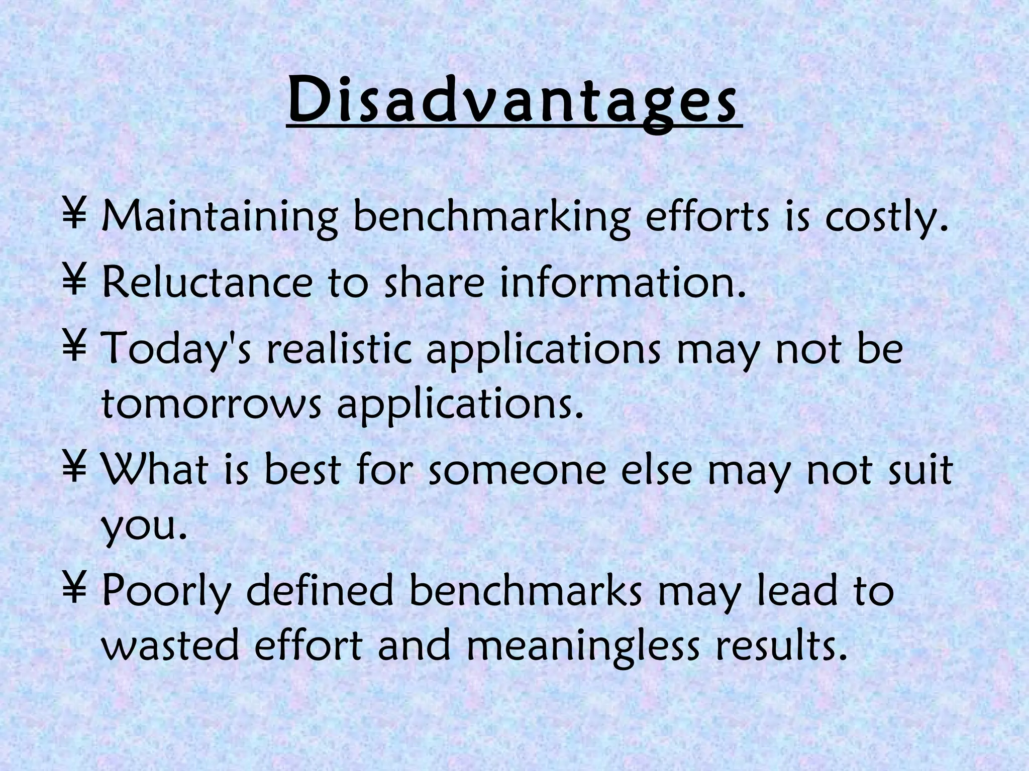 Disadvantages
¥ Maintaining benchmarking efforts is costly.
¥ Reluctance to share information.
¥ Today's realistic applications may not be
tomorrows applications.
¥ What is best for someone else may not suit
you.
¥ Poorly defined benchmarks may lead to
wasted effort and meaningless results.
 